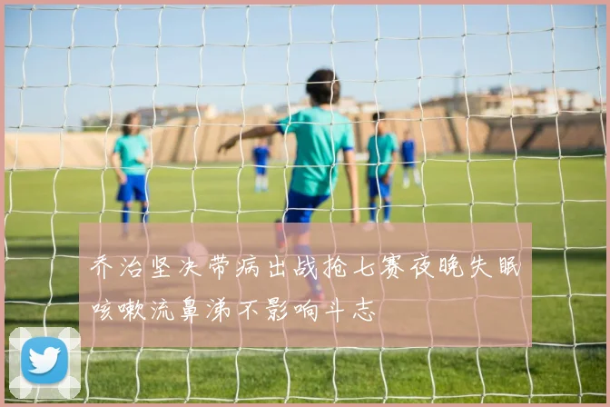 乔治坚决带病出战抢七赛夜晚失眠咳嗽流鼻涕不影响斗志