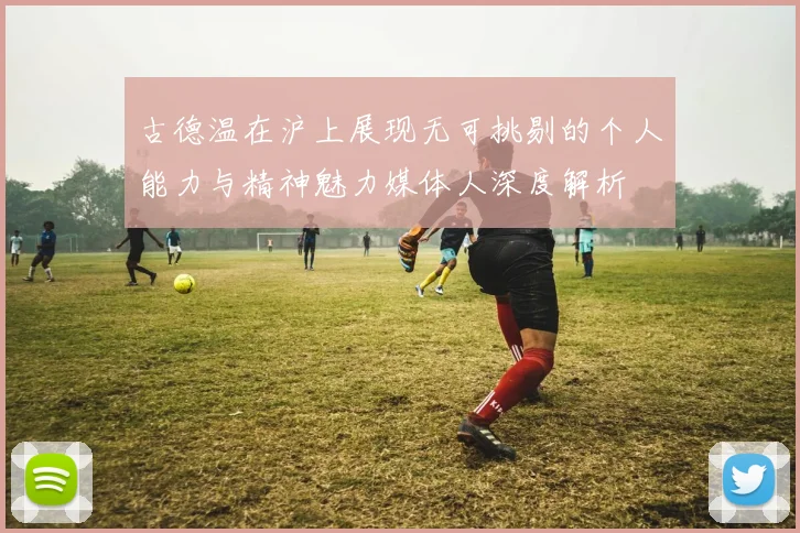 古德温在沪上展现无可挑剔的个人能力与精神魅力媒体人深度解析