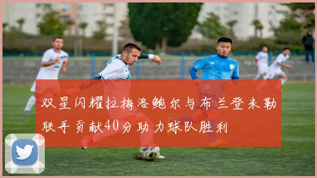 双星闪耀拉梅洛鲍尔与布兰登米勒联手贡献40分助力球队胜利