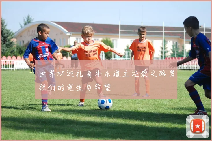 世界杯巡礼南非东道主逆袭之路男孩们的重生与希望