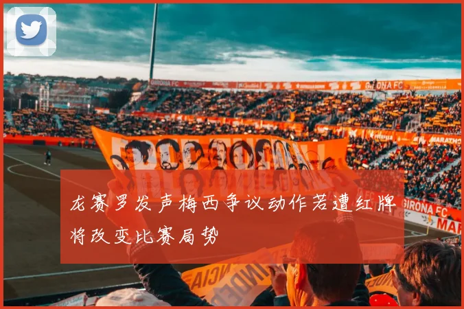 龙赛罗发声梅西争议动作若遭红牌将改变比赛局势