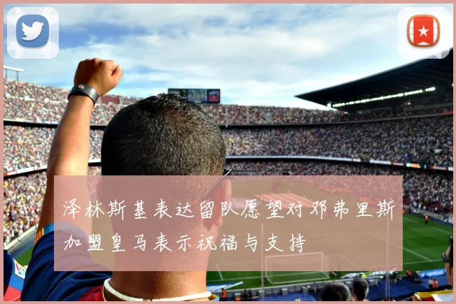 泽林斯基表达留队愿望对邓弗里斯加盟皇马表示祝福与支持