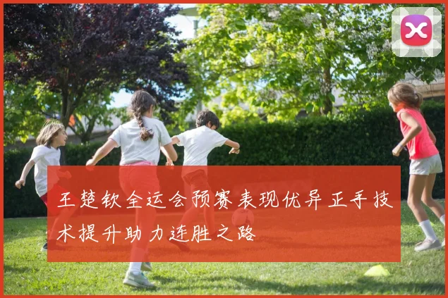 王楚钦全运会预赛表现优异正手技术提升助力连胜之路