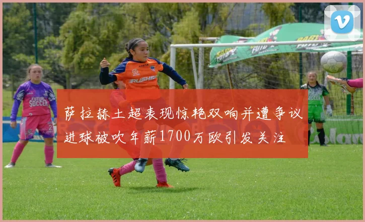 萨拉赫土超表现惊艳双响并遭争议进球被吹年薪1700万欧引发关注