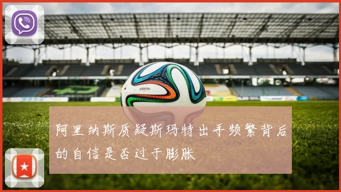 阿里纳斯质疑斯玛特出手频繁背后的自信是否过于膨胀