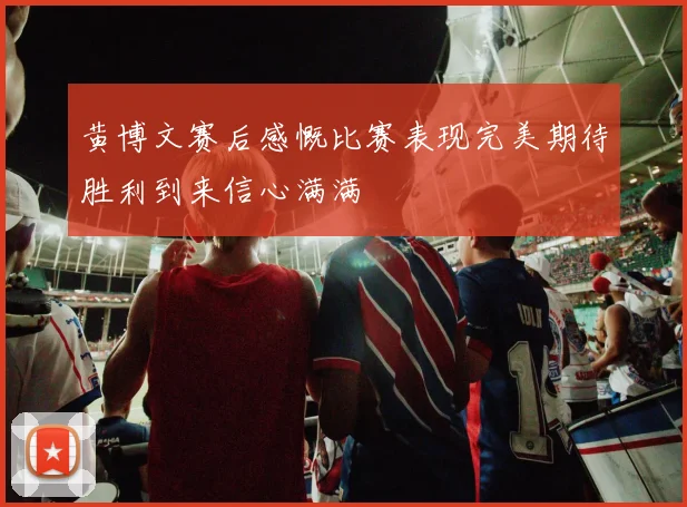 黄博文赛后感慨比赛表现完美期待胜利到来信心满满