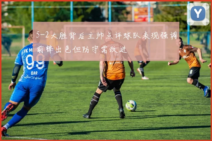 5-2大胜背后主帅点评球队表现强调前锋出色但防守需改进