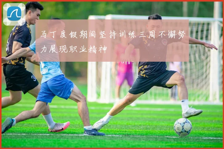 马丁度假期间坚持训练三周不懈努力展现职业精神