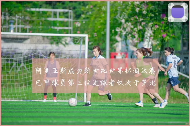 阿里亚斯成为新世纪世界杯淘汰赛巴甲球员第三位进球者仅次于罗比尼奥