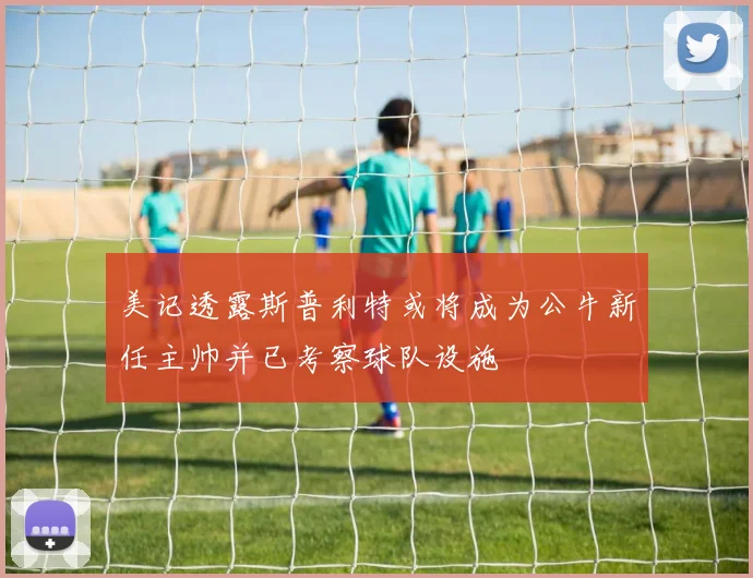 美记透露斯普利特或将成为公牛新任主帅并已考察球队设施