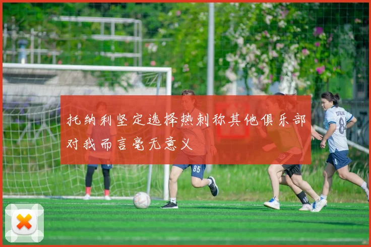 托纳利坚定选择热刺称其他俱乐部对我而言毫无意义