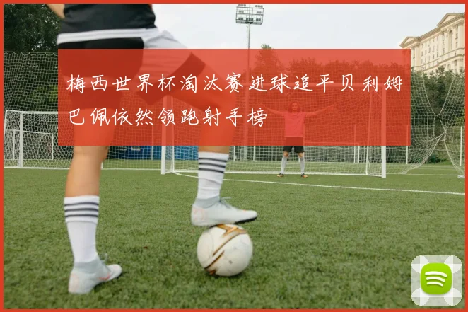梅西世界杯淘汰赛进球追平贝利姆巴佩依然领跑射手榜