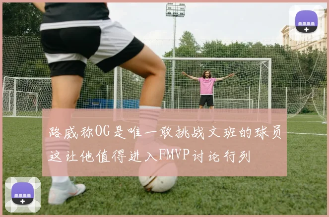 路威称OG是唯一敢挑战文班的球员这让他值得进入FMVP讨论行列