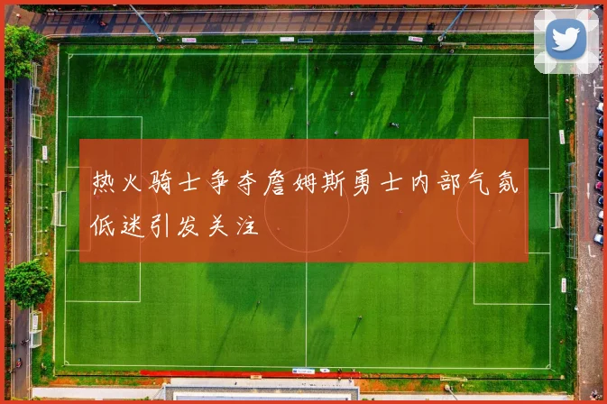 热火骑士争夺詹姆斯勇士内部气氛低迷引发关注