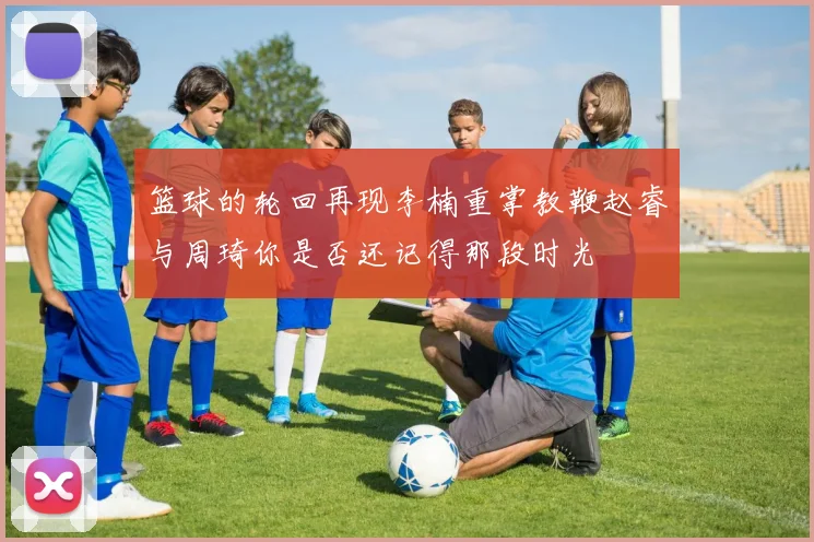 篮球的轮回再现李楠重掌教鞭赵睿与周琦你是否还记得那段时光