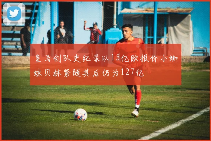 皇马创队史纪录以15亿欧报价小蜘蛛贝林紧随其后仍为127亿