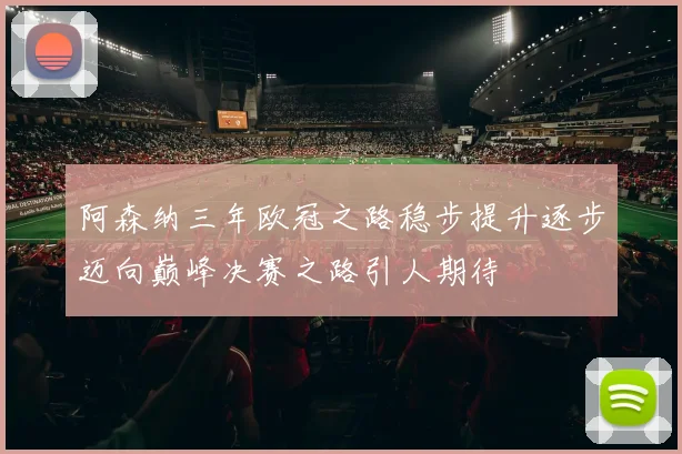 阿森纳三年欧冠之路稳步提升逐步迈向巅峰决赛之路引人期待