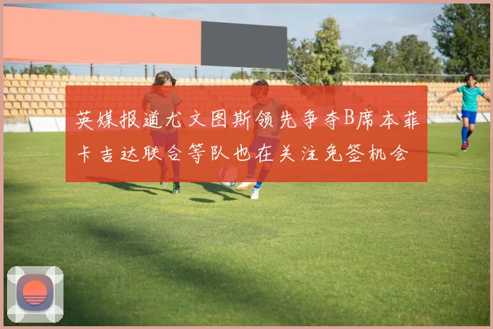 英媒报道尤文图斯领先争夺B席本菲卡吉达联合等队也在关注免签机会