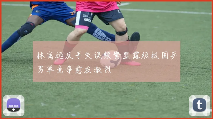 林高远反手失误频繁显露短板国乒男单竞争愈发激烈