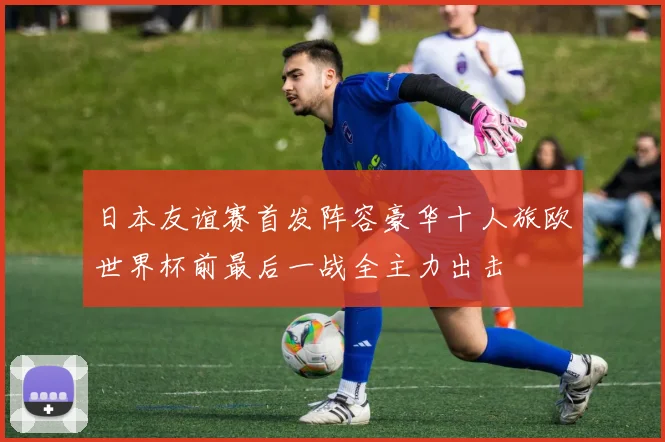 日本友谊赛首发阵容豪华十人旅欧世界杯前最后一战全主力出击