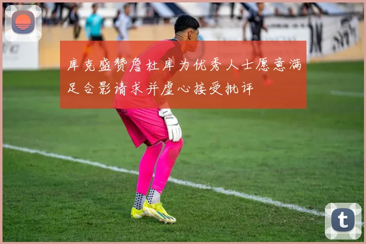 库克盛赞詹杜库为优秀人士愿意满足合影请求并虚心接受批评
