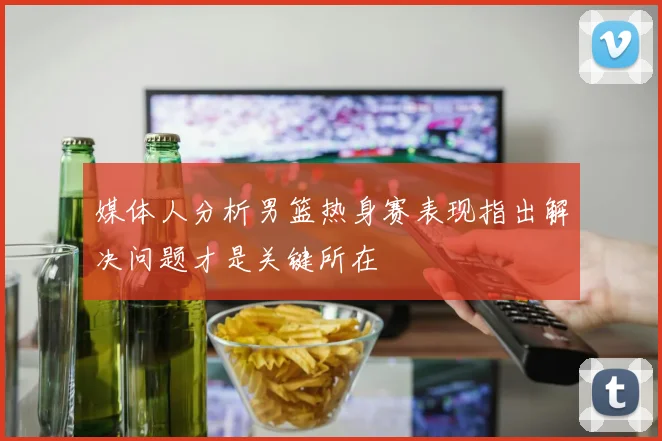 媒体人分析男篮热身赛表现指出解决问题才是关键所在