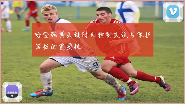 哈登强调关键时刻控制失误与保护篮板的重要性