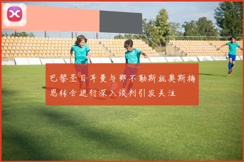 巴黎圣日耳曼与那不勒斯就奥斯梅恩转会进行深入谈判引发关注