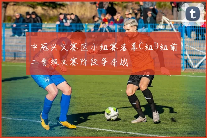 中冠兴义赛区小组赛落幕C组D组前二晋级决赛阶段争夺战