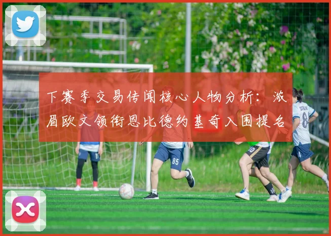 下赛季交易传闻核心人物分析：浓眉欧文领衔恩比德约基奇入围提名
