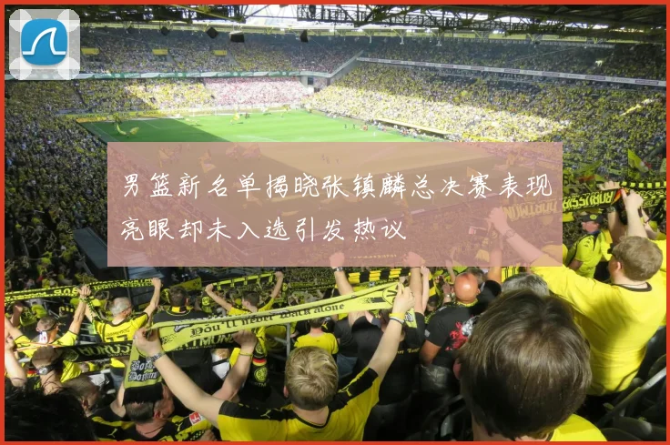 男篮新名单揭晓张镇麟总决赛表现亮眼却未入选引发热议