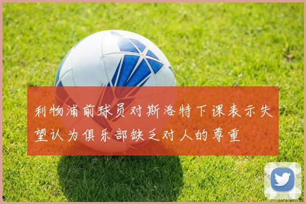 利物浦前球员对斯洛特下课表示失望认为俱乐部缺乏对人的尊重