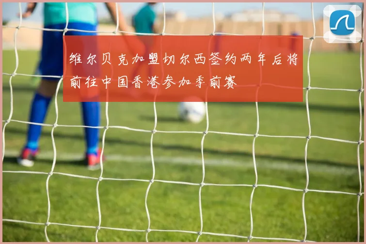 维尔贝克加盟切尔西签约两年后将前往中国香港参加季前赛