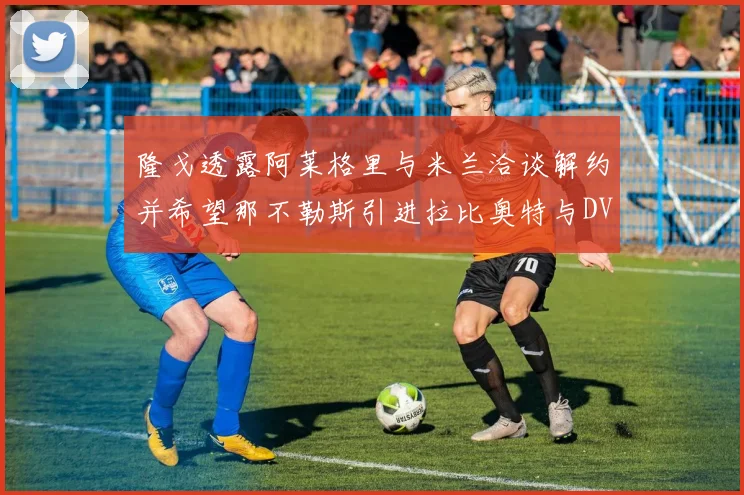 隆戈透露阿莱格里与米兰洽谈解约并希望那不勒斯引进拉比奥特与DV9