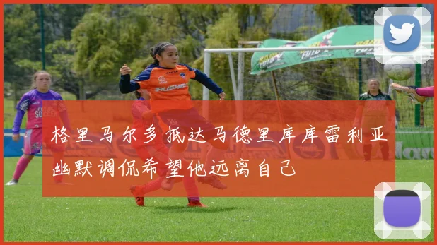 格里马尔多抵达马德里库库雷利亚幽默调侃希望他远离自己