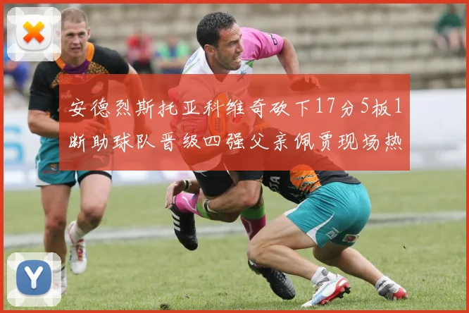 安德烈斯托亚科维奇砍下17分5板1断助球队晋级四强父亲佩贾现场热情祝贺
