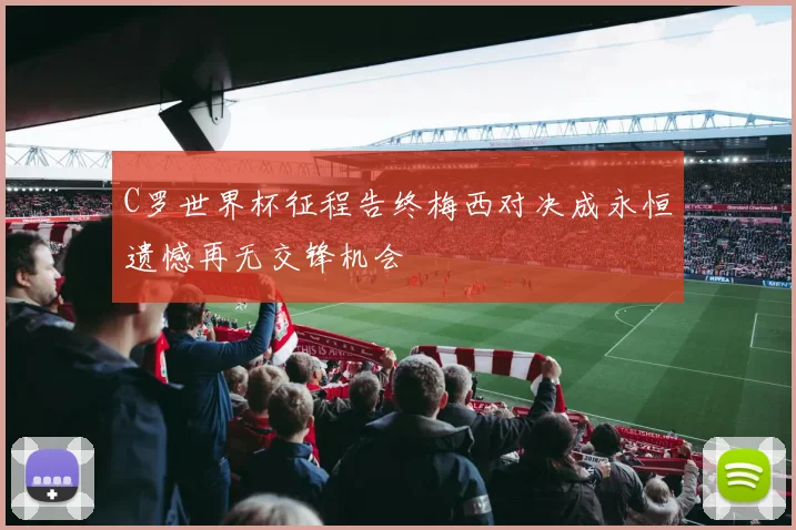 C罗世界杯征程告终梅西对决成永恒遗憾再无交锋机会