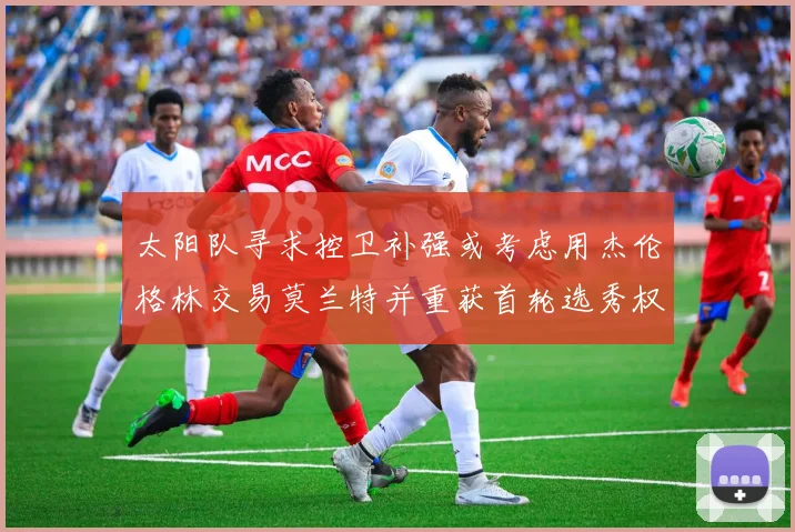 太阳队寻求控卫补强或考虑用杰伦格林交易莫兰特并重获首轮选秀权