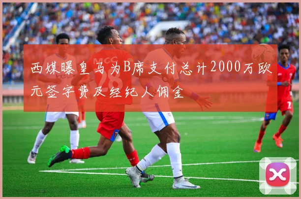 西媒曝皇马为B席支付总计2000万欧元签字费及经纪人佣金