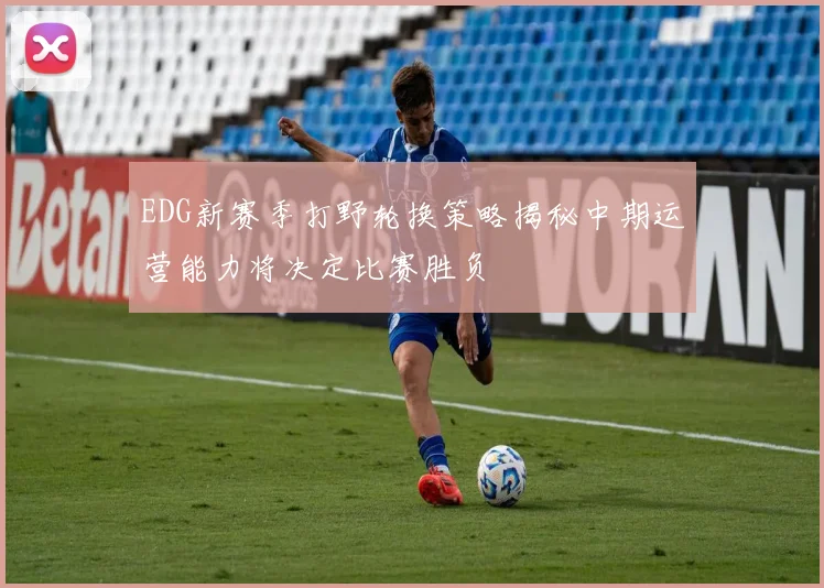 EDG新赛季打野轮换策略揭秘中期运营能力将决定比赛胜负